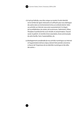 IDN | Geoffrey Dorne | Sprint | EnsadLab | 2009 & 2010




« En tant qu’individu, vous êtes unique au monde. Et votre identité
   est le nombre de signes nécessaires et suffisants pour vous distinguer
   des autres dans un environnement et/ou un contexte donné. Selon
   vos activités sur Internet, vous serez successivement : le citoyen
   de la confédération, du canton, de la commune ; l’administré ; l’élève,
   l’étudiant, le professionnel, ou le retraité ; le consommateur ; l’assuré
   social ; le patient ; le membre d’une association, d’une communauté,
   de votre famille ; l’ami ; l’automobiliste ; etc.

Le développement considérable de nos activités numériques sur Internet
   et l’augmentation de leurs enjeux doivent faire prendre conscience
   à chacun de l’importance de ses identités numériques et de celles
   des autres. »




 5
 