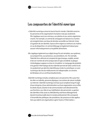 IDN | Geoffrey Dorne | Sprint | EnsadLab | 2009 & 2010




Les composantes de l'identité numerique
« L’identité numérique concerne tout et tout le monde. L’identité concerne
     les personnes et les organisations humaines mais pas seulement.
     Elle s’applique aussi aux animaux, aux plantes et aux autres organismes
     vivants. Par exemple, un animal de compagnie est tatoué et ce numéro
     est enregistré dans une base de données accessible sur Internet. Grâce
     à la gestion de son identité, il pourra être soigné ou restitué à ses maîtres
     en cas de disparition. Un animal d’élevage est également tatoué pour
     assurer informatiquement sa traçabilité alimentaire.

Elle s’applique également aux objets lorsqu’ils sont sérialisés, aux systèmes,
    aux programmes, aux processus, aux procédures, etc. Par exemple,
    l’identité d’un véhicule est composé du type (marque, modèle, année)
    et de son numéro de série (unique dans le type considéré). Sa plaque
    minéralogique suppose sa mise en circulation. Le marquage des produits
    et la gestion informatique de leur identité permet de lutter contre le vol.
    Un produit de luxe doit être identifié pour éviter la contrefaçon. Le suivi
    numérique des lots de médicaments est indispensable. Les versions
    de Windows ont un certificat d’authenticité...

L’identité numérique est plus complexe pour une personne. Elle a pour but
    de relier un individu, personne physique, à ses actions de nature multiple
    sur Internet. L’identité numérique est tout aussi complexe lorsqu’il s’agit
    d’une entreprise, d’une administration ou d’une organisation car en effet,
    les droits d’accès, d’action et de communication sont directement liés
    aux fonctions, aux rôles et aux habilitations des personnels. La gestion
    des identités et des accès ou IAM (Identity and Access Management)
    devient incontournable dans le monde professionnel. Elle correspond
    à l’ensemble des politiques, des procédures, des processus et des applica-
    tions qui aident une organisation à gérer l’accès à l’information. »




 7   Issu des écrits de Pascal Thoniel
 