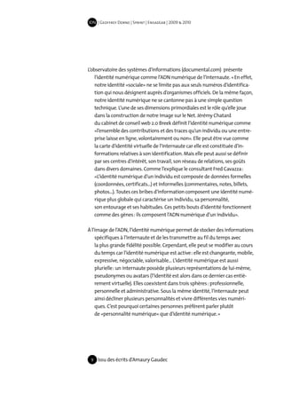 IDN | Geoffrey Dorne | Sprint | EnsadLab | 2009 & 2010




L’observatoire des systèmes d’informations (documental.com) présente
    l’identité numérique comme l’ADN numérique de l’internaute. « En effet,
    notre identité «sociale» ne se limite pas aux seuls numéros d’identifica-
    tion qui nous désignent auprès d’organismes officiels. De la même façon,
    notre identité numérique ne se cantonne pas à une simple question
    technique. L’une de ses dimensions primordiales est le rôle qu’elle joue
    dans la construction de notre image sur le Net. Jérémy Chatard
    du cabinet de conseil web 2.0 Breek définit l’identité numérique comme
    «l’ensemble des contributions et des traces qu’un individu ou une entre-
    prise laisse en ligne, volontairement ou non». Elle peut être vue comme
    la carte d’identité virtuelle de l’internaute car elle est constituée d’in-
    formations relatives à son identification. Mais elle peut aussi se définir
    par ses centres d’intérêt, son travail, son réseau de relations, ses goûts
    dans divers domaines. Comme l’explique le consultant Fred Cavazza :
    «L’identité numérique d’un individu est composée de données formelles
    (coordonnées, certificats...) et informelles (commentaires, notes, billets,
    photos...). Toutes ces bribes d’information composent une identité numé-
    rique plus globale qui caractérise un individu, sa personnalité,
    son entourage et ses habitudes. Ces petits bouts d’identité fonctionnent
    comme des gènes : ils composent l’ADN numérique d’un individu».

À l’image de l’ADN, l’identité numérique permet de stocker des informations
    spécifiques à l’internaute et de les transmettre au fil du temps avec
    la plus grande fidélité possible. Cependant, elle peut se modifier au cours
    du temps car l’identité numérique est active : elle est changeante, mobile,
    expressive, négociable, valorisable... L’identité numérique est aussi
    plurielle : un internaute possède plusieurs représentations de lui-même,
    pseudonymes ou avatars (l’identité est alors dans ce dernier cas entiè-
    rement virtuelle). Elles coexistent dans trois sphères : professionnelle,
    personnelle et administrative. Sous la même identité, l’internaute peut
    ainsi décliner plusieurs personnalités et vivre différentes vies numéri-
    ques. C’est pourquoi certaines personnes préfèrent parler plutôt
    de «personnalité numérique» que d’identité numérique. »




 9   Issu des écrits d’Amaury Gaudec
 
