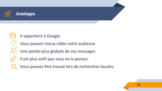 Avantages
Il appartient à Google.
Vous pouvez mieux cibler votre audience
Une portée plus globale de vos messages
Il est plus actif que vous ne le pensez.
Vous pouvez être trouvé lors de recherches locales.
10
 