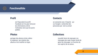 Fonctionalités
Profil
est l’équivalent du profil
Facebook où l’on peut retrouver
les informations clé de
l’utilisateur ainsi que les posts
publiés .
Contacts
se connecter avec n'importe qui
sur Google+, rechercher des
personnes par nom ou email
6
Photos
partager des photos et des vidéos
et organiser par création des
albums et les modifier en ligne.
Collections
nouvelle façon de regrouper vos
messages par sujet, moyen facile de
gérer les messages en fonction de
son sujet et de sa nature.
 
