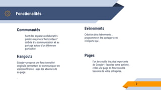 Communautés
Sont des espaces collaboratifs
publics ou privés “horizontaux”
dédiés à la communication et au
partage autour d’un thème en
particulier.
Evènements
Création des évènements ,
programme et les partager avec
n’importe qui .
7
Hangouts
Google+ propose une fonctionnalité
originale permettant de communiquer en
visioconférence avec les abonnés de
sa page.
.
Pages
l'un des outils les plus importants
de Google+, favorise votre activité,
créer une page en fonction des
besoins de votre entreprise.
Fonctionalités
 