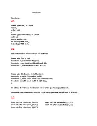 ChangerChef()
Questions :
2.1
Create type Chef_t as Object(
nas int,
anServ int )
/
Create type SiteChantier_t as Object(
noSC int,
villeSC varchar2(50),
leChefDirige REF chef_t,
leChefSuper REF chef_t ) /
2.2
Les contraintes se définissent que sur les tables.
Create table Chef of chef_t (
Constraint pk_nas Primary Key (nas),
Constraint c_nas check(nas>80 AND nasC<99),
Constraint c1_nas check (nas IS NOT NULL) )
Create table SiteChantier of siteChantier_t (
Constraint pk_noSC Primary Key (noSC),
Constraint c1_noSC check (noSC>100 AND noSC<999),
Constraint c2_noSC check (noSC IS NOT NULL)
);
Un attribut de référence doit être non null et tandis que l’autre peut-être null.
Alter table SiteChantier add Constraint c3_leChefDirige Check( leChefDirige IS NOT NULL) ;
2.3
insert into Chef values(chef_t(80,10));
insert into Chef values(chef_t(84,15));
insert into Chef values(chef_t(85,17));
insert into Chef values(chef_t(81,11));
insert into Chef values(chef_t(83,11));
 