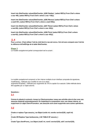 Insert into SiteChantier values(SiteChantier_t(200,'Québec', (select REF(x) From Chef x where
x.nas =80), (select REF(x) From Chef x where x.nas = 80)));
Insert into SiteChantier values(SiteChantier_t(206,'Monaco',(select REF(x) From Chef x where
x.nasC=81), (select REF(x) From Chef x where x.nasC=80)));
Insert into SiteChantier values(SiteChantier_t(207,'Rome',(select REF(x) From Chef x where
x.nas=84), (select REF(x) From Chef x where x.nas =84)));
Insert into SiteChantier values(SiteChantier_t(208,'Paris',(select REF(x) From Chef x where
x.nas=83), (select REF(x) From Chef x where x.nas =85)));
2. 4
Pour y arriver, il faut utiliser l’oid du chef dont le nas est connu. Cet oid sera comparé avec l’oid de
la référence leChefDirige de la table SiteChantier.
Etape 3
Le modèle navigationnel partiel correspondant est le suivant :
Le modèle navigationnel comprend un lien interne multiple et son interface composée de signatures.
modifClient() : méthode pour modifier le nom d’un client.
augmente10Capital() : méthode pour augmenter de 10% le capital d’un associé. Cette méthode devra
être appelée par un objet-colonne.
Questions :
3.1
Comme le stipule le scénario, lorsqu’un Client-promoteur cesse ses activités alors le lien avec ses
associes disparaît automatiquement. En implantant la composition avec une classe interne, en
supprimant un objet Client-Promoteur, ses associés sont aussi supprimés sans autres opérations.
3.2
Create or replace Type associe_t as Object (noAs int, nomAs varchar2(30), capit int)
/
Create OR Replace Type lesAssocies_t AS TABLE OF associe_t
/
Create Type clientPromo_t as Object (matC int, nomC varchar2(30), adrC varchar2(30),
 