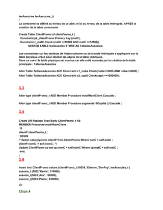 lesAssocies lesAssocies_t)
/
La contrainte se définit au niveau de la table, et ici au niveau de la table imbriquée, APRES la
création de la table contenante.
Create Table ClientPromo of clientPromo_t (
Constraint pk_clientPromo Primary Key (matC),
Constraint c_matC Check (matC >=10000 AND matC <=10500))
NESTED TABLE lesAssocies STORE AS TablelesAssocies;
Les contraintes sur les attributs de l’objet-colonne ou de la table imbriquée s’appliquent sur la
table physique créée pour stocker les objets de la table imbriquée.
Dans ce cas-ci la table physique est connue car elle a été nommée par la création de la table
principale : TablelesAssocies
Alter Table TablelesAssocies ADD Constraint c1_noAs Check(noAs>=5000 AND noAs<=6000) ;
Alter Table TablelesAssocies ADD Constraint c2_capit Check(capit <=1000000) ;
3.3
Alter type clientPromo_t ADD Member Procedure modifNomClient Cascade ;
Alter type clientPromo_t ADD Member Procedure augmente10Capital () Cascade ;
3.4
Create OR Replace Type Body ClientPromo_t AS
MEMBER Procedure modifNomClient
IS
clientP clientPromo_t ;
BEGIN
/* Select value(cp) into clientP from ClientPromo Where matC = self.matC ;
clientP.nomC := self.nomC ; */
Update ClientPromo cp set cp.nomC = self.nomC Where cp.matC = self.matC ;
end;
/
3.5
Insert into ClientPromo values (clientPromo_t(10034, 'Etienne','Ste-Foy', lesAssocies_t (
associe_t (5002,'Kerris', 110000),
associe_t(5003,'Ana', 120000),
associe_t(5003,'Pierre', 830000)
)));
Etape 4
 
