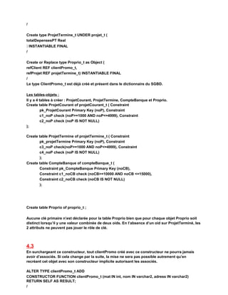 /
Create type ProjetTermine_t UNDER projet_t (
totalDepensesPT Real
) INSTANTIABLE FINAL
/
Create or Replace type Proprio_t as Object (
refClient REF clientPromo_t,
refProjet REF projetTermine_t) INSTANTIABLE FINAL
/
Le type ClientPromo_t est déjà créé et présent dans le dictionnaire du SGBD.
Les tables-objets :
Il y a 4 tables à créer : ProjetCourant, ProjetTermine, CompteBanque et Proprio.
Create table ProjetCourant of projetCourant_t ( Constraint
pk_ProjetCourant Primary Key (noP), Constraint
c1_noP check (noP>=1000 AND noP<=4999), Constraint
c2_noP check (noP IS NOT NULL)
);
Create table ProjetTermine of projetTermine_t ( Constraint
pk_projetTermine Primary Key (noP), Constraint
c3_noP check(noP>=1000 AND noP<=4999), Constraint
c4_noP check (noP IS NOT NULL)
);
Create table CompteBanque of compteBanque_t (
Constraint pk_CompteBanque Primary Key (noCB),
Constraint c1_noCB check (noCB>=10000 AND noCB <=15000),
Constraint c2_noCB check (noCB IS NOT NULL)
);
Create table Proprio of proprio_t ;
Aucune clé primaire n’est déclarée pour la table Proprio bien que pour chaque objet Proprio soit
distinct lorsqu’il y une valeur combinée de deux oids. En l’absence d’un oid sur ProjetTerminé, les
2 attributs ne peuvent pas jouer le rôle de clé.
4.3
En surchargeant ce constructeur, tout clientPromo créé avec ce constructeur ne pourra jamais
avoir d’associés. Si cela change par la suite, la mise ne sera pas possible autrement qu’en
recréant cet objet avec son constructeur implicite autorisant les associés.
ALTER TYPE clientPromo_t ADD
CONSTRUCTOR FUNCTION clientPromo_t (mat IN int, nom IN varchar2, adress IN varchar2)
RETURN SELF AS RESULT;
/
 