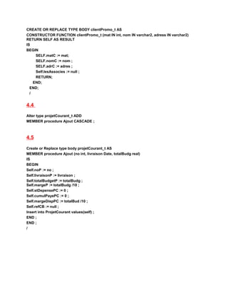 CREATE OR REPLACE TYPE BODY clientPromo_t AS
CONSTRUCTOR FUNCTION clientPromo_t (mat IN int, nom IN varchar2, adress IN varchar2)
RETURN SELF AS RESULT
IS
BEGIN
SELF.matC := mat;
SELF.nomC := nom ;
SELF.adrC := adres ;
Self.lesAssocies := null ;
RETURN;
END;
END;
/
4.4
Alter type projetCourant_t ADD
MEMBER procedure Ajout CASCADE ;
4.5
Create or Replace type body projetCourant_t AS
MEMBER procedure Ajout (no int, livraison Date, totalBudg real)
IS
BEGIN
Self.noP := no ;
Self.livraisonP := livraison ;
Self.totalBudgetP := totalBudg ;
Self.margeP := totalBudg /10 ;
Self.stDepensePC := 0 ;
Self.cumulPayePC := 0 ;
Self.margeDispPC := totalBud /10 ;
Self.refCB := null ;
Insert into ProjetCourant values(self) ;
END ;
END ;
/
 
