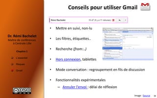  L’essentiel
 Risques
 Gmail
Maître de conférences
à Centrale Lille
Dr. Rémi Bachelet
Chapitre 1
Conseils pour utiliser Gmail
• Mettre en suivi, non-lu
• Les filtres, étiquettes..
• Recherche (from:..)
• Hors connexion, tablettes
• Mode conversation : regroupement en fils de discussion
• Fonctionnalités expérimentales
– Annuler l'envoi : délai de réflexion

Image : Source 10
 