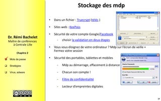  Mots de passe
 Stratégies
 Virus, adware
Maître de conférences
à Centrale Lille
Dr. Rémi Bachelet
Chapitre 2
Stockage des mdp
• Dans un fichier : Truecrypt (téléc.)
• Sites web : KeePass
• Sécurité de votre compte Google/Facebook
- choisir la validation en deux étapes
• Vous vous éloignez de votre ordinateur ? Mdp sur l’écran de veille +
Fermez votre session
• Sécurité des portables, tablettes et mobiles
- Mdp au démarrage, effacement à distance
- Chacun son compte !
- Filtre de confidentialité
- Lecteur d’empreintes digitales
19

 