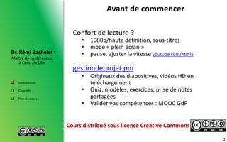 Maître de conférences
à Centrale Lille
Dr. Rémi Bachelet
 Introduction
 Objectifs
 Plan du cours
Avant de commencer
Confort de lecture ?
• 1080p/haute définition, sous-titres
• mode « plein écran »
• pause, ajuster la vitesse youtube.com/html5
gestiondeprojet.pm
• Originaux des diapositives, vidéos HD en
téléchargement
• Quiz, modèles, exercices, prise de notes
partagées
• Valider vos compétences : MOOC GdP
2

Cours distribué sous licence Creative Commons
 