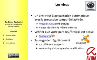  Mots de passe
 Stratégies
 Virus, adware
Maître de conférences
à Centrale Lille
Dr. Rémi Bachelet
Chapitre 2
Les virus
• Un anti-virus à actualisation automatique
avec la protection temps réel activée
 Avast! et Avira sont gratuits
 Ne pas réutiliser le même antivirus
• Vérifier que votre pare-feu/firewall est activé
 ZoneAlarm
• Sauvegarder régulièrement
 sur différents supports
 versionning - historique des modifications

21
 