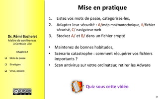  Mots de passe
 Stratégies
 Virus, adware
Maître de conférences
à Centrale Lille
Dr. Rémi Bachelet
Chapitre 2
Mise en pratique
Quiz sous cette vidéo
1. Listez vos mots de passe, catégorisez-les,
2. Adaptez leur sécurité : A/mdp mnémotechnique, B/fichier
sécurisé, C/ navigateur web
3. Stockez A/ et B/ dans un fichier crypté
• Maintenez de bonnes habitudes,
• Scénario catastrophe : comment récupérer vos fichiers
importants ?
• Scan antivirus sur votre ordinateur, retirer les Adware
23
 
