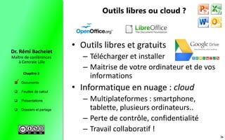  Documents
 Feuilles de calcul
 Présentations
 Dossiers et partage
Maître de conférences
à Centrale Lille
Dr. Rémi Bachelet
Chapitre 3
Outils libres ou cloud ?
• Outils libres et gratuits
– Télécharger et installer
– Maitrise de votre ordinateur et de vos
informations
• Informatique en nuage : cloud
– Multiplateformes : smartphone,
tablette, plusieurs ordinateurs..
– Perte de contrôle, confidentialité
– Travail collaboratif !
26

 
