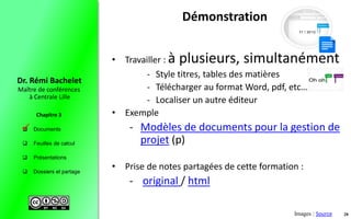  Documents
 Feuilles de calcul
 Présentations
 Dossiers et partage
Maître de conférences
à Centrale Lille
Dr. Rémi Bachelet
Chapitre 3
Démonstration
• Travailler : à plusieurs, simultanément
- Style titres, tables des matières
- Télécharger au format Word, pdf, etc…
- Localiser un autre éditeur
• Exemple
- Modèles de documents pour la gestion de
projet (p)
• Prise de notes partagées de cette formation :
- original / html
Images : Source 28

 
