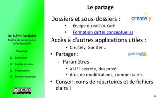  Documents
 Feuilles de calcul
 Présentations
 Dossiers et partage
Maître de conférences
à Centrale Lille
Dr. Rémi Bachelet
Chapitre 3
Le partage
Dossiers et sous-dossiers :
• Équipe du MOOC GdP
• Formation cartes conceptuelles
Accès à d’autres applications utiles :
• Creately, Gantter ..
• Partager :
- Paramètres
• à URL secrète, doc privé…
• droit de modifications, commentaires
• Conseil :noms de répertoires et de fichiers
clairs !
34
 