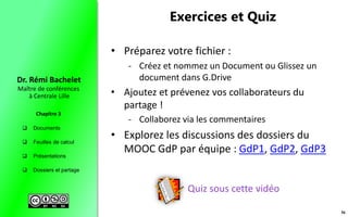  Documents
 Feuilles de calcul
 Présentations
 Dossiers et partage
Maître de conférences
à Centrale Lille
Dr. Rémi Bachelet
Chapitre 3
Exercices et Quiz
Quiz sous cette vidéo
• Préparez votre fichier :
- Créez et nommez un Document ou Glissez un
document dans G.Drive
• Ajoutez et prévenez vos collaborateurs du
partage !
- Collaborez via les commentaires
• Explorez les discussions des dossiers du
MOOC GdP par équipe : GdP1, GdP2, GdP3
36
 