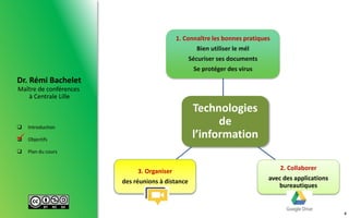 Maître de conférences
à Centrale Lille
Dr. Rémi Bachelet
 Introduction
 Objectifs
 Plan du cours

Technologies
de
l’information
1. Connaître les bonnes pratiques
Bien utiliser le mél
Sécuriser ses documents
Se protéger des virus
2. Collaborer
avec des applications
bureautiques
3. Organiser
des réunions à distance
4
 