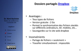 Réseaux sociaux
 Dropbox
 Doodle
 Goo.gl
 Google Agenda
Maître de conférences
à Centrale Lille
Dr. Rémi Bachelet
Chapitre 4
Dossiers partagés Dropbox
• Avantages :
– Tous types de fichiers
– Version gratuite : 2 Go
– Permet la synchronisation des fichiers stockés
sur différents ordinateurs, tél. mobiles, etc…
– Sauvegardes sur le site web dropbox
• Inconvénients
– Partage de fichiers « seulement »
– Travailler simultanément : impossible

40
 