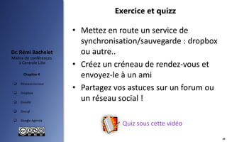  Réseaux sociaux
 Dropbox
 Doodle
 Goo.gl
 Google Agenda
Maître de conférences
à Centrale Lille
Dr. Rémi Bachelet
Chapitre 4
Exercice et quizz
• Mettez en route un service de
synchronisation/sauvegarde : dropbox
ou autre..
• Créez un créneau de rendez-vous et
envoyez-le à un ami
• Partagez vos astuces sur un forum ou
un réseau social !
49
Quiz sous cette vidéo
 