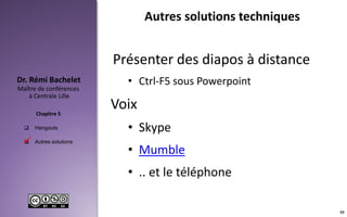  Hangouts
 Autres solutions
Maître de conférences
à Centrale Lille
Dr. Rémi Bachelet
Chapitre 5
Autres solutions techniques
Présenter des diapos à distance
• Ctrl-F5 sous Powerpoint
Voix
• Skype
• Mumble
• .. et le téléphone

55
 
