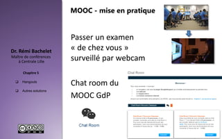  Hangouts
 Autres solutions
Maître de conférences
à Centrale Lille
Dr. Rémi Bachelet
Chapitre 5
Passer un examen
« de chez vous »
surveillé par webcam
Chat room du
MOOC GdP
56
MOOC - mise en pratique
 