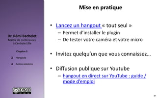 Hangouts
 Autres solutions
Maître de conférences
à Centrale Lille
Dr. Rémi Bachelet
Chapitre 5
Mise en pratique
• Lancez un hangout « tout seul »
– Permet d’installer le plugin
– De tester votre caméra et votre micro
• Invitez quelqu’un que vous connaissez…
• Diffusion publique sur Youtube
– hangout en direct sur YouTube : guide /
mode d’emploi
57
 