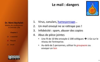  L’essentiel
 Risques
 Gmail
Maître de conférences
à Centrale Lille
Dr. Rémi Bachelet
Chapitre 1
Le mail : dangers
1. Virus, canulars, hameçonnage…
2. Un mail envoyé ne se rattrape pas !
3. Infobésité : spam, abuser des copies
4. Abus de pièce jointes
• Une PJ de 10 Mo envoyée à 100 collègues  1 Go sur le
réseau de l’entreprise.
• Au-delà de 5 personnes, utiliser le groupware ou
envoyer un lien

9
 