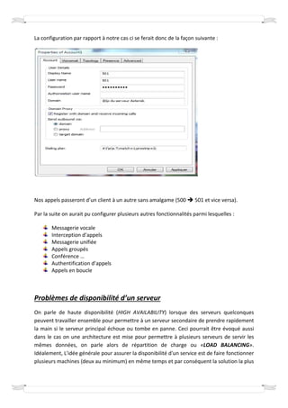 La configuration par rapport à notre cas ci se ferait donc de la façon suivante :




Nos appels passeront d’un client à un autre sans amalgame (500        501 et vice versa
                                                                                  versa).

Par la suite on aurait pu configurer plusieurs autres fonctionnalités parmi lesquelles :

       Messagerie vocale
       Interception d’appels
       Messagerie unifiée
       Appels groupés
       Conférence …
       Authentification d’appels
       Appels en boucle



Problèmes de disponibilité d’un serveur
On parle de haute disponibilité (  (HIGH AVAILABILITY) lorsque des serveurs quelconques
                                                        )
peuvent travailler ensemble pour permettre à un serveur secondaire de prendre rapidement
la main si le serveur principal échoue ou tombe en panne. Ceci pourrait être évoqué aussi
                                                     panne.
dans le cas on une architecture est mise pour permettre à plusieurs serveu de servir les
                          ecture                                         serveurs
mêmes données, on parle alors de répartition de charge ou «LOAD BALANCINGLOAD BALANCING».
Idéalement, L'idée générale pour assurer la disponibilité d'un service est de faire fonctionner
plusieurs machines (deux au minimum) en même temps et par conséquent la solution la plus
 