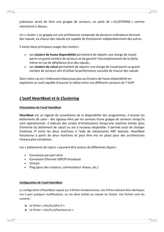 judicieuse serait de faire une grappe de serveurs, on parle de « CLUSTERING » comme
mentionné ci dessus.

Un « cluster » ou grappe est une architecture composée de plusieurs ordinateurs formant
des nœuds, où chacun des nœuds est capable de fonctionner indépendamment des autres.

Il existe deux principaux usages des clusters :

    •   Les clusters de haute disponibilité permettent de répartir une charge de travail
        parmi un grand nombre de serveurs et de garantir l'accomplissement de la tâche
        même en cas de défaillance d'un des nœuds ;
    •   Les clusters de calcul permettent de répartir une charge de travail parmi un grand
        nombre de serveurs afin d'utiliser la performance cumulée de chacun des nœuds

Dans notre cas on s’intéressera beaucoup plus au Clusters de haute disponibilité en
exploitant un outil capable d’assurer la relève entre nos différents serveurs de T-VoIP.



L’outil HeartBeat et le Clustering
Présentation de l’outil HeartBeat

HeartBeat est un logiciel de surveillance de la disponibilité des programmes, Il écoute les
battements de cœur - des signaux émis par les services d'une grappe de serveurs lorsqu'ils
sont opérationnels. Il exécute des scripts d'initialisations lorsqu'une machine tombe (plus
d'entente du battement de cœur) ou est à nouveau disponible. Il permet aussi de changer
d'adresse IP entre les deux machines à l'aide de mécanismes ARP avancés. HeartBeat
fonctionne à partir de deux machines et peut être mis en place pour des architectures
réseaux plus complexes.

Les « battements de cœurs » peuvent être prévus de différentes façons :

    •   Connexion par port série
    •   Connexion Ethernet UDP/IP broadcast
    •   Unicast
    •   Ping (pour des routeurs, commutateur réseau, etc.)



Configuration de l’outil HeartBeat

La configuration d'HeartBeat repose sur 3 fichiers fondamentaux. Ces fichiers doivent être identiques
mis à part quelques modifications, sur les deux entités ou nœuds du Cluster. Ces fichiers sont les
suivants :

        Le fichier « /etc/ha.d/ha.cf »
        Le fichier « /etc/ha.d/haresources »
 