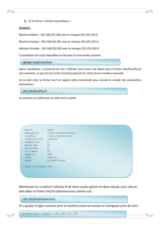 Et le fichier « /etc/ha.d/authkeys »

Scenario :

Machine Maitre : 192.168.252.200 avec le masque 255.255.255.0

Machine Esclave : 192.168.252.201 avec le masque 255.255.255.0

Adresse Virtuelle : 192.168.252.205 avec le masque 255.255.255.0

L’installation de l’outil HeartBeat se fait avec la commande suivante :

   apt-get install heartbeat

Après installation, il arriverait de voir s’afficher une erreur soit disant que le fichier /etc/ha.d/ha.cf
est inexistant, ce qui est tout à fait normal puisqu’on le créera d’une manière manuelle.

Là on doit créer le fichier ha.cf en tapant cette commande pour ensuite le remplir des paramètres
nécessaires :

   vim /etc/ha.d/ha.cf

Le contenu à y mettre par la suite est le suivant :




    bcast                eth0
    debugfile            /var/log/ha-debug
    logfile              /var/log/ha-log
    logfacility          local0
    keepalive            2
    deadtime             10
    warntime             6
    initdead             60
    udpport              694
    node                 debian
    node                 srvservices

    auto_failback off




Maintenant on va définir l’adresse IP de notre cluster gérant les deux nœuds, pour cela on
doit éditer le fichier /etc/ha.d/haresources comme suit :

   vim /etc/ha.d/haresources

Et y ajouter la ligne suivante pour la machine maitre et esclave en changeant juste de nom :

  srvservices IPaddr::192.168.252.205
 