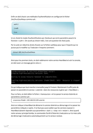 Enfin on doit choisir une méthode d’authentification en configurant le fichier
/etc/ha.d/authkeys comme suit :

   auth 2

   1 md5

   2 crc


Ici on choisit le mode d’authentification par checksum qui est le paramètre passé à la
fonction « auth ». On aurait pu choisir md5, c’est une question de choix juste.

Par la suite on réduit les droits d’accès sur le fichier a thkeys pour que n’importe qui ne
                                                         authkeys
puisse pas le modifier ou l’exécuter n’importe comment :
                             exécuter

  chmod 600 /etc/ha.d/authkeys



Ainsi pour les premiers tests, on doit redémarrer notre service HeartBeat et voir la console,
            es
on doit avoir un message genre celui :
                                 celui-ci




Ce qui indique que tout marche à merveille jusqu’à l’instant. Maintenant il suffit juste de
passer en paramètre le service « asterisk » dans les ressources à gérer par « HeartBeat ».

Pour ce faire, on doit éditer le fichier « haresources » et lui passer le service Asterisk en
paramètres comme suit :
  srvservices IPaddr ::192.168.252.205 asterisk
                       192.168.252.205

Ainsi on indique à HeartBeat de démarrer le service Asterisk au démarrage et lui passer les
paramètres indiqués ci-après. Il ne faut pas aussi oublier que les services à passer à
                             .
HeartBeat doivent répondre aux paramètres « start », « stop » et « restart ». Ainsi quand
notre serveur principal tombe, la commande d’arrêt d’Asterisk s’exécutera sur lui mais celle
                incipal
de démarrage s’exécutera automatiquement sur le serveur esclave.
 