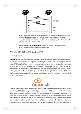 H.323 regroupe un ensemble de protocoles de communication de la voix, de
              l'image et de données sur IP. C'est pourquoi l'UIT-T le définit comme :
                    e                                            T
              « Systèmes de communication multimédia en mode paquet ». Il est dérivé du
              protocole H.320, utilisé sur RNIS.

              Enfin, le transport d'information est pris en charge par les protocoles
              RTP/RTCP décrits dans une partie précédente.

Présentation d’Asterisk, logiciel libre
                sterisk,
       Présentation

Asterisk permet de transformer un ordinateur en commutateur téléphonique performant. Il
se présente sous la forme d'un logiciel libre édité par la société américaine Digium. Asterisk
est un PABX applicatif open source permettant d'interconnecter en temps réel des réseaux
de voix sur IP et des réseaux de téléphonies classiques via des cartes d'interface
téléphonique. L'objectif alors était de réaliser une version logicielle des PBX (Private Branch
                     ectif
eXchange), les centraux téléphoniques "hardware", qui gèrent la commutation entre
plusieurs appelants et appelés. Ce logiciel a été conçu pour les remplacer. Le logo de la
société est le suivant :




C’est un autocommutateur téléphonique privé (PABX) open source et propriétaire (publié
   est                                             (PABX),
sous licence GPL et licence propriétaire) pour systèmes GNU/Linux. Il permet, entre autres,
la messagerie vocale, les files d'attente, les agents d'appels, les musiques d'attente et les
mises en garde d'appels, la distribution des appels. Il est possible également d'ajouter
                               distribution
l'utilisation des conférences par le biais de l'installation de modules supplémentaires et la
recompilation des binaires. Ainsi une fois installé sur un ordinateur fonctionnant sous Linux
                                  une
et muni de cartes d'interfaces spécifiques, le "PC PBX" est capable de gérer des appels sur un
              artes                            "PC-PBX"
 