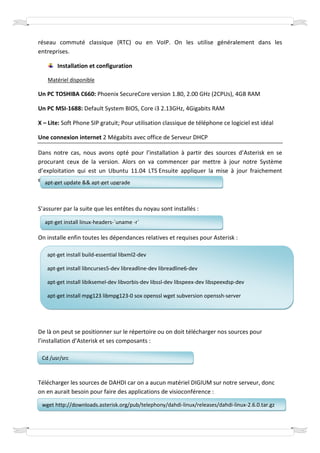 réseau commuté classique (RTC) ou en VoIP. On les utilise généralement dans les
entreprises.

       Installation et configuration

   Matériel disponible

Un PC TOSHIBA C660: Phoenix SecureCore version 1.80, 2.00 GHz (2CPUs), 4GB RAM

Un PC MSI-1688: Default System BIOS, Core i3 2.13GHz, 4Gigabits RAM

X – Lite: Soft Phone SIP gratuit; Pour utilisation classique de téléphone ce logiciel est idéal

Une connexion internet 2 Mégabits avec office de Serveur DHCP

Dans notre cas, nous avons opté pour l’installation à partir des sources d’Asterisk en se
procurant ceux de la version. Alors on va commencer par mettre à jour notre Système
d’exploitation qui est un Ubuntu 11.04 LTS Ensuite appliquer la mise à jour fraichement
exécutée :
   apt-get update && apt-get upgrade



S’assurer par la suite que les entêtes du noyau sont installés :

  apt-get install linux-headers-`uname -r`

On installe enfin toutes les dépendances relatives et requises pour Asterisk :

   apt-get install build-essential libxml2-dev

   apt-get install libncurses5-dev libreadline-dev libreadline6-dev

   apt-get install libiksemel-dev libvorbis-dev libssl-dev libspeex-dev libspeexdsp-dev

   apt-get install mpg123 libmpg123-0 sox openssl wget subversion openssh-server




De là on peut se positionner sur le répertoire ou on doit télécharger nos sources pour
l’installation d’Asterisk et ses composants :

 Cd /usr/src



Télécharger les sources de DAHDI car on a aucun matériel DIGIUM sur notre serveur, donc
on en aurait besoin pour faire des applications de visioconférence :

 wget http://downloads.asterisk.org/pub/telephony/dahdi-linux/releases/dahdi-linux-2.6.0.tar.gz
 