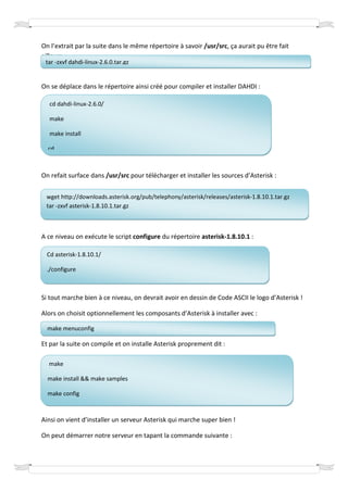On l’extrait par la suite dans le même répertoire à savoir /usr/src, ça aurait pu être fait
ailleurs :
 tar -zxvf dahdi-linux-2.6.0.tar.gz


On se déplace dans le répertoire ainsi créé pour compiler et installer DAHDI :

   cd dahdi-linux-2.6.0/

   make

   make install

  cd..



On refait surface dans /usr/src pour télécharger et installer les sources d’Asterisk :


 wget http://downloads.asterisk.org/pub/telephony/asterisk/releases/asterisk-1.8.10.1.tar.gz
 tar -zxvf asterisk-1.8.10.1.tar.gz



A ce niveau on exécute le script configure du répertoire asterisk-1.8.10.1 :

  Cd asterisk-1.8.10.1/

  ./configure



Si tout marche bien à ce niveau, on devrait avoir en dessin de Code ASCII le logo d’Asterisk !

Alors on choisit optionnellement les composants d’Asterisk à installer avec :

  make menuconfig

Et par la suite on compile et on installe Asterisk proprement dit :

  make

  make install && make samples

  make config



Ainsi on vient d’installer un serveur Asterisk qui marche super bien !

On peut démarrer notre serveur en tapant la commande suivante :
 