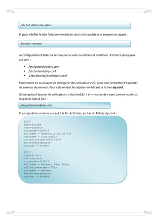 /etc/init.d/asterisk restart


Et pour vérifier le bon fonctionnement de celui-ci on accède à sa console en tapant :

 Asterisk -rvvvvvvv


La configuration d’Asterisk se fera par la suite en éditant et modifiant 3 fichiers principaux
qui sont :

        /etc/asterisk/users.conf
        /etc/asterisk/sip.conf
         /etc/asterisk/extensions.conf

Maintenant on va essayer de configurer des utilisateurs SIP, pour leur permettre d’exploiter
les services du serveur. Pour cela on doit les ajouter en éditant le fichier sip.conf.

On essayera d’ajouter les utilisateurs « alamine622 » et « mahamat » avec comme numéros
respectifs 500 et 501 :
  vim /etc/asterisk/sip.conf

Et on ajoute le contenu suivant à la fin du fichier, en bas du fichier sip.conf :

   [500]
   type=friend
   host=dynamic
   dtmfmode=rfc2833
   fullname = Abderahim Amine Ali
   username = alamine622
   callerid=alamine622<500>
   secret=motdepasse
   context = etudes

   [501]
   type=friend
   host=dynamic
   dtmfmode=rfc2833
   fullname = Mahamat Adam Abdou
   callerid=mahamat<501>
   username = mahamat
   secret=motdepasse
   context = etudes
 