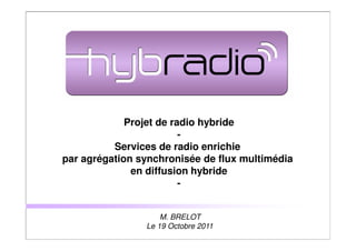 Projet de radio hybride
                         -
          Services de radio enrichie
par agrégation synchronisée de flux multimédia
              en diffusion hybride
                         -


                    M. BRELOT
                Le 19 Octobre 2011
                                                 1
 