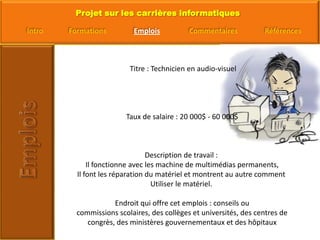  Titre : Technicien en audio-visuelTaux de salaire : 20 000$ - 60 000$Description de travail : Il fonctionne avec les machine de multimédias permanents,Il font les réparation du matériel et montrent au autre comment Utiliser le matériel. Endroit qui offre cet emplois : conseils ou commissions scolaires, des collèges et universités, des centres de congrès, des ministères gouvernementaux et des hôpitaux