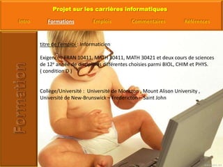 titre de l’emploi : InformaticienExigence : FRAN 10411, MATH 30411, MATH 30421 et deux cours de sciences de 12e année de disciplines différentes choisies parmi BIOL, CHIM et PHYS. ( condition D )Collège/Université :  Université de Moncton , Mount Alison University , Université de New-Brunswick – Fredericton – Saint John 
