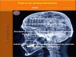  titre de l’emploi : Informaticien taux de Salaire: 50 000$ - 150 000$ par annéeDescription de travail : Font La recherche sur la nouvelle technologie Essaie le nouveau équipement et les applications.Endroit qui Offre ce emplois : Engagés entre autres par les universités et autres institutions d'enseignement