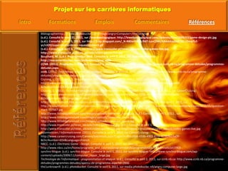 Bibliographiehttp://media.photobucket.com/image/angry+Computer+/the1unknow(s.d.). Consulté le mars 31, 2011, sur /lewebpedagogique: http://lewebpedagogique.com/dp3mex/files/2009/03/game-design-pic.jpg(s.d.). Consulté le avril 5, 2011, sur http://3.bp.blogspot.com/_N-R80arHXO4/R6T-LuvCZMI/AAAAAAAAACM/-I2mwTz2-yc/s320/super+mario+bros+-+questionblock.gif(s.d.). Consulté le avril 5, 2011, sur http://www.transcolor.pl/news_obrazki/video-games-live.jpg: http://www.transcolor.pl/news_obrazki/video-games-live.jpgBouchard, M. (s.d.). Programmeur Web. Consulté le avril 3, 2011, sur macarrieretechno: http://macarrieretechno.com/professions/prog_webCCNB. (2011). Programmes d'études. Consulté le avril 02, 2011, sur CCNB.nb.ca: http://www.ccnb.nb.ca/programme-detudes/programmes-detudes.aspxccnb. (2011). Technologie du génie électronique. Consulté le avril 04, 2011, sur CCNB.NB.CA: http://www.ccnb.nb.ca/programme-detudes/programmes-detudes/apercu-de-programme.aspx?Id=2965Cruising, c. (2011, avril 2). Programmeur Informatique. Consulté le avril 3, 2011, sur CareerCruising: http://www.careercruising.com/Careers/JobDetails.aspx?LoginID=c5f7b10a-2c30-4cf7-ab09-78d9e1aaa809-&OccNumber=108&Language=FrenchCruising, C. (2011). Technicien en audio-visuel / Technicienne en audio-visuel. Consulté le avril 3, 2011, sur CareerCruising: http://www.careercruising.com/Careers/JobDetails.aspx?LoginID=3fa1a5b6-633b-4902-87fe-f8280fb23a09-&OccNumber=697&Language=Frenchhttp://trisoulthetruth.files.wordpress.com/2010/05/question-mark-737667.jpg. (s.d.). Consulté le avril 5, 2011, sur http://trisoulthetruth.files.wordpress.com/2010/05/question-mark-737667.jpg: http://trisoulthetruth.files.wordpress.com/2010/05/question-mark-737667.jpghttp://www.littlebigplanetoid.com/images/uploads/awesome_sauce.jpg. (s.d.). Consulté le avril 5, 2011 , sur http://www.littlebigplanetoid.com/images/uploads/awesome_sauce.jpg: http://www.littlebigplanetoid.com/images/uploads/awesome_sauce.jpghttp://www.transcolor.pl/news_obrazki/video-games-live.jpg. (s.d.). Consulté le avril 5, 2011, sur http://www.transcolor.pl/news_obrazki/video-games-live.jpg: http://www.transcolor.pl/news_obrazki/video-games-live.jpgInformaticien / Informaticienne. (2011). Consulté le avril 1, 2011, sur CareerCruising: http://www.careercruising.com/Careers/JobDetails.aspx?LoginID=3fa1a5b6-633b-4902-87fe-f8280fb23a09-&OccNumber=654&Language=FrenchNBCC. (s.d.). Electronic Game - Design. Consulté le avril 3, 2011, sur nbcc.ca: http://www.nbcc.ca/en/home/programs_and_courses/programsearch/programdetails.aspx/Details/pf/2903synchro-blogue. (s.d.). synchro-blogue. Consulté le avril 5, 2011, sur synchro-blogue: http://www.synchro-blogue.com/wp-content/uploads/2009/11/computer_repair_large.jpgTechnologie de l'informatique - programmation et analyse. (s.d.). Consulté le avril 2, 2011, sur ccnb.nb.ca: http://www.ccnb.nb.ca/programme-detudes/programmes-detudes/apercu-de-programme.aspx?Id=2846the1unknown9. (s.d.). photobucket. Consulté le avril 5, 2011, sur media.photobucke: n9/angry-computer-large.jpg 