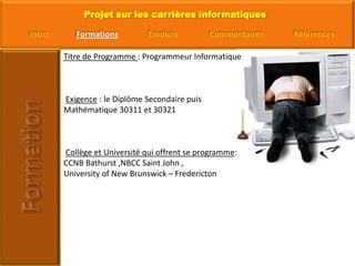 Titre de Programme : Programmeur InformatiqueExigence : le Diplôme Secondaire puis Mathématique 30311 et 30321Collège et Université qui offrent se programme: CCNB Bathurst ,NBCC Saint John , University of New Brunswick – Fredericton 