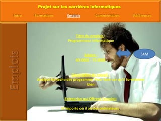 Titre du emplois : Programmeur Informatique Salaire :40 000$ - 75 000$Description du travail :Analyse les tache des programme  Pour faire sur qu’il fonctionne bienEntreprise qui Offrent l’emploi:N’importe où il on des ordinateurs,SAM