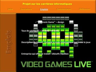 Titre d’emploi : ‘’Electronic Game’’ – design Taux de salaire $$ = 30 000$ - 90 000$Description du travail : Écrivent le code informatique qui créée le jeuxEntreprise qui offre se travail : Ubisoft ( Québec ) 