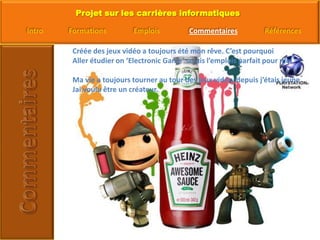 Créée des jeux vidéo a toujours été mon rêve. C’est pourquoiAller étudier on ‘Electronic Game’ serais l’emplois parfait pour moiMa vie a toujours tourner au tour des jeux vidéo, depuis j’étais jeune Jai voulu être un créateur.  