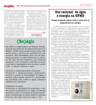 bras políticas marqueteiras, assim como
a Rio+20, a Copa do Mundo de Futebol,
em 2014, e que Campo Grande pode
demorar muito para ver seu plano de
resíduos sólidos, pois os programas municipais “só funcionam por conveniência, por meio de troca de fatores e votos,
por isso tivemos que botar a mão na
massa por conta própria, juntamente
com os catadores” conta Marcos.
Atualmente, a Ecoplantar vende
muda de árvores para quase todos os
estados brasileiros, contando com espécies raras, medicinais e ornamentais, e
além de ensinarem as crianças nas escolas, possuem pontos de coleta de garrafas PET espalhados pela cidade. O dinheiro adquirido com o projeto, uma ini-

ciativa privada, é revertido para a estrutura do viveiro e dos catadores de lixo
que colaboram com o projeto.
Quem quiser ajudar, a Ecoplantar
fica na Rua Manoel Cecílio, Nº 780, Jardim São Bento, onde é possível doar
materiais sólidos recicláveis. As mudas
produzidas podem ser adquiridas diretamente no local ou pela venda on-line
na internet. Os voluntários também poderão ir até o viveiro aprender como o
empreendedoris-mo pode se tornar
sustentável, e confeccionar as mudas,
que fazem do lixo, um berço de vida.
babiversolato@gmail.com
brendacirino1@gmail.com

(Re)Agir
Em 2000, a Organização das Nações Unidas,
através dos Objetivos de Desenvolvimento do
Milênio (ODM) traça compromissos entre 190
países para a melhora da qualidade de vida
humana. São estratégias para que se mantenha possível a nossa existência no planeta. No total são Oito Objetivos, com diversos
enfoques, como erradicar a pobreza e a fome,
promover a igualdade entre os sexos, saúde
e etc. O sétimo objetivo é esse:
Garantir a sustentabilidade ambiental
Promover o desenvolvimento sustentável,
reduzir a perda de diversidade biológica e
reduzir pela metade, até 2015, a proporção
da população sem acesso a água potável e
esgotamento sanitário.
Sugestões de ações:
Incentivar a reciclagem de materiais, o uso
de sacolas reutilizáveis no lugar de sacolas
plásticas, usar os recursos de forma consciente, implementar a coleta seletiva, plantar
árvores, não jogar lixo nas ruas e etc.

Meio Ambiente

Uso racional de água
e energia na UFMS
Projeto pretende indicar onde e como são os
desperdícios no campus
No Brasil são mais de 2,5 mil instituições de ensino superior,
mais de 6,5 milhões de alunos, no país inteiro, segundo o
levantamento de 2010, do Ministério da Educação. E essas
instituições sempre enfrentam problemas, principalmente de
infraestrutura, que acontecem principalmente em universidades públicas, onde existe uma ausência de gestão responsável.
Quem nunca foi a uma instituição pública onde houvesse um
vazamento, uma torneira quebrada, ou uso irracional de energia?
Pensando nisso, Vinícius Battisteli Lemos, mestrando em PósGraduação em Tecnologia Ambiental da UFMS (Universidade
Federal de Mato Grosso do Sul), criou o projeto Campus
Inteligente, sob orientação do professor Peter Batista Cheung.
A ideia surgiu nas pesquisas bibliográficas de Vinicius, quando
descobriu que em um campus numa universidade dos Estados
Unidos, uma ideia simples, reduziu em até 20% o consumo de energia. Uma lâmpada instalada no meio dos prédios, que mudava de
cor, variando conforme o consumo dos estudantes.
O projeto consiste em levantar indicadores de desempenho e
apresentar num sistema de informação geográfico, onde essas informações serão transmitidas em tempo real a um administrador e
ficar sobre o controle do gerente de manutenção, que enviará uma
equipe para o local apontado.
O site está em funcionamento há pouco mais de dois meses.
Uma das metas é, em breve, calcular uma média do gasto individual, num prazo de 6 meses. Mas para poder gerar esse número é
necessário saber onde existe desperdício. Para isso serão implantados equipamentos que transmitem em tempo real ao site do Campus
Inteligente, onde serão exibidos em forma de gráficos e números.
Quando o sistema estiver implantado, o cidadão poderá reportar o
problema através do site, até mesmo pelo celular. Existem placas
espalhadas pelos prédios da UFMS, onde existe orientação do que
fazer. Qualquer pessoa pode visualizar e ajudar.
“O conceito é muito semelhante ao de Cidades inteligentes. A
gente não sabe quanto gasta de
água, energia, nada. Não sabemos
onde estão e nem quais são os
problemas, então o Campus Inteligente é o primeiro passo para
dar inteligência a esse processo de
administração”, disse Vinicius. O
projeto é patrocinado pela
Eletrobrás, e é de um programa
de Incentivo a gestão hidro
energética.

Foto: Vinicius Battisteli

21 - Jornal Laboratório do Curso de Jornalismo da UFMS

 