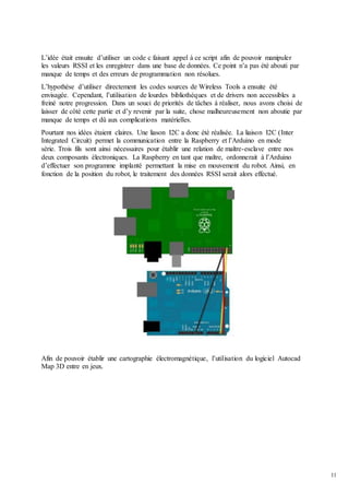 11
L’idée était ensuite d’utiliser un code c faisant appel à ce script afin de pouvoir manipuler
les valeurs RSSI et les enregistrer dans une base de données. Ce point n’a pas été abouti par
manque de temps et des erreurs de programmation non résolues.
L’hypothèse d’utiliser directement les codes sources de Wireless Tools a ensuite été
envisagée. Cependant, l’utilisation de lourdes bibliothèques et de drivers non accessibles a
freiné notre progression. Dans un souci de priorités de tâches à réaliser, nous avons choisi de
laisser de côté cette partie et d’y revenir par la suite, chose malheureusement non aboutie par
manque de temps et dû aux complications matérielles.
Pourtant nos idées étaient claires. Une liason I2C a donc été réalisée. La liaison I2C (Inter
Integrated Circuit) permet la communication entre la Raspberry et l’Arduino en mode
série. Trois fils sont ainsi nécessaires pour établir une relation de maître-esclave entre nos
deux composants électroniques. La Raspberry en tant que maître, ordonnerait à l’Arduino
d’effectuer son programme implanté permettant la mise en mouvement du robot. Ainsi, en
fonction de la position du robot, le traitement des données RSSI serait alors effectué.
Afin de pouvoir établir une cartographie électromagnétique, l’utilisation du logiciel Autocad
Map 3D entre en jeux.
 