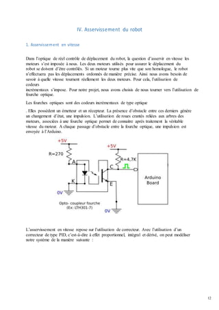 12
IV. Asservissement du robot
1. Asservissement en vitesse
Dans l’optique de réel contrôle de déplacement du robot, la question d’asservir en vitesse les
moteurs s’est imposée à nous. Les deux moteurs utilisés pour assurer le déplacement du
robot se doivent d’être contrôlés. Si un moteur tourne plus vite que son homologue, le robot
n’effectuera pas les déplacements ordonnés de manière précise. Ainsi nous avons besoin de
savoir à quelle vitesse tournent réellement les deux moteurs. Pour cela, l’utilisation de
codeurs
incrémentaux s’impose. Pour notre projet, nous avons choisis de nous tourner vers l’utilisation de
fourche optique.
Les fourches optiques sont des codeurs incrémentaux de type optique
. Elles possèdent un émetteur et un récepteur. La présence d’obstacle entre ces derniers génère
un changement d’état, une impulsion. L’utilisation de roues crantés reliées aux arbres des
moteurs, associées à une fourche optique permet de connaitre après traitement la véritable
vitesse du moteur. A chaque passage d’obstacle entre la fourche optique, une impulsion est
envoyée à l’Arduino.
L’asservissement en vitesse repose sur l’utilisation de correcteur. Avec l’utilisation d’un
correcteur de type PID, c’est-à-dire à effet proportionnel, intégral et dérivé, on peut modéliser
notre système de la manière suivante :
 