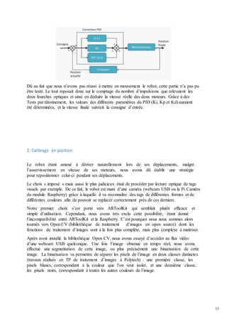 13
Dû au fait que nous n’avons pas réussi à mettre en mouvement le robot, cette partie n’a pas pu
être testé. Le tout reposait donc sur le comptage du nombre d’impulsions que relevaient les
deux fourches optiques et ainsi en déduire la vitesse réelle des deux moteurs. Grâce à des
Tests par tâtonnement, les valeurs des différents paramètres du PID (Ki, Kp et Kd) auraient
été déterminées, et la vitesse finale suivrait la consigne d’entrée.
2. Calibrage en position
Le robot étant amené à dériver naturellement lors de ses déplacements, malgré
l’asservissement en vitesse de ses moteurs, nous avons dû établir une stratégie
pour repositionner celui-ci pendant ses déplacements.
Le choix « imposé » mais aussi le plus judicieux était de procéder par lecture optique de tags
visuels par exemple. De ce fait, le robot est muni d’une caméra (webcam USB ou la Pi Caméra
du module Raspberry) grâce à laquelle il va reconnaître des tags de différentes formes et de
différentes couleurs afin de pouvoir se replacer correctement près de ces derniers.
Notre premier choix s’est porté vers ARToolKit qui semblait plutôt efficace et
simple d’utilisation. Cependant, nous avons très exclu cette possibilité, étant donné
l’incompatibilité entre ARToolKit et la Raspberry. C’est pourquoi nous nous sommes alors
tournés vers Open CV (bibliothèque de traitement d’images en open source) dont les
fonctions de traitement d’images sont à la fois plus complète, mais plus complexe à maitriser.
Après avoir installé la bibliothèque Open CV, nous avons essayé d’accéder au flux vidéo
d’une webcam USB quelconque. Une fois l’image obtenue en temps réel, nous avons
effectué une segmentation de cette image, ou plus précisément une binarisation de cette
image. La binarisation va permettre de séparer les pixels de l’image en deux classes distinctes
(travaux réalisés en TP de traitement d’images à Polytech) : une première classe, les
pixels blancs, correspondant à la couleur que l’on veut isoler, et une deuxième classe,
les pixels noirs, correspondant à toutes les autres couleurs de l’image.
 