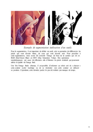 14
Exemple de segmentation (utilisation d’un seuil)
Pour la segmentation, il est important de définir un seuil, cela va permettre de différencier les
pixels qui vont devenir blanc, de ceux qui vont devenir noir. Pour procéder à
cette segmentation, nous avons dû convertir l’image de base de la caméra qui est en
RGB (Red Green Blue) en HSV (Hue Saturation Value). Des opérations
morphologiques ont aussi été effectuées afin d’éliminer les pixels résiduels qui pourraient
altérer la qualité de l’image final.
Une fois l’image finale obtenue, il est possible d’ordonner au robot soit de « chasser »
cette couleur (color tracking) ou de se réorienter vers cette couleur en utilisant
sa position. Cependant, cette dernière partie n’a pas été réalisée par manque de temps.
 
