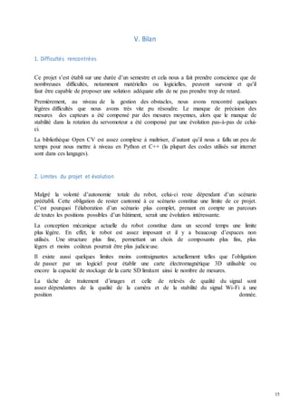 15
V. Bilan
1. Difficultés rencontrées
Ce projet s’est établi sur une durée d’un semestre et cela nous a fait prendre conscience que de
nombreuses difficultés, notamment matérielles ou logicielles, peuvent survenir et qu’il
faut être capable de proposer une solution adéquate afin de ne pas prendre trop de retard.
Premièrement, au niveau de la gestion des obstacles, nous avons rencontré quelques
légères difficultés que nous avons très vite pu résoudre. Le manque de précision des
mesures des capteurs a été compensé par des mesures moyennes, alors que le manque de
stabilité dans la rotation du servomoteur a été compensé par une évolution pas-à-pas de celui-
ci.
La bibliothèque Open CV est assez complexe à maîtriser, d’autant qu’il nous a fallu un peu de
temps pour nous mettre à niveau en Python et C++ (la plupart des codes utilisés sur internet
sont dans ces langages).
2. Limites du projet et évolution
Malgré la volonté d’autonomie totale du robot, celui-ci reste dépendant d’un scénario
préétabli. Cette obligation de rester cantonné à ce scénario constitue une limite de ce projet.
C’est pourquoi l’élaboration d’un scénario plus complet, prenant en compte un parcours
de toutes les positions possibles d’un bâtiment, serait une évolution intéressante.
La conception mécanique actuelle du robot constitue dans un second temps une limite
plus légère. En effet, le robot est assez imposant et il y a beaucoup d’espaces non
utilisés. Une structure plus fine, permettant un choix de composants plus fins, plus
légers et moins coûteux pourrait être plus judicieuse.
Il existe aussi quelques limites moins contraignantes actuellement telles que l’obligation
de passer par un logiciel pour établir une carte électromagnétique 3D utilisable ou
encore la capacité de stockage de la carte SD limitant ainsi le nombre de mesures.
La tâche de traitement d’images et celle de relevés de qualité du signal sont
assez dépendantes de la qualité de la caméra et de la stabilité du signal Wi-Fi à une
position donnée.
 